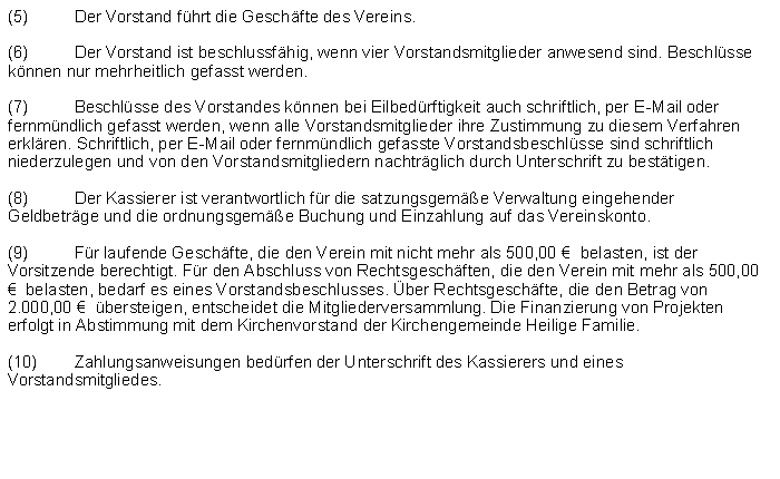 Textfeld: (5)	Der Vorstand fhrt die Geschfte des Vereins.(6)	Der Vorstand ist beschlussfhig, wenn vier Vorstandsmitglieder anwesend sind. Beschlsse knnen nur mehrheitlich gefasst werden.(7)	Beschlsse des Vorstandes knnen bei Eilbedrftigkeit auch schriftlich, per E-Mail oder fernmndlich gefasst werden, wenn alle Vorstandsmitglieder ihre Zustimmung zu diesem Verfahren erklren. Schriftlich, per E-Mail oder fernmndlich gefasste Vorstandsbeschlsse sind schriftlich niederzulegen und von den Vorstandsmitgliedern nachtrglich durch Unterschrift zu besttigen.(8)	Der Kassierer ist verantwortlich fr die satzungsgeme Verwaltung eingehender Geldbetrge und die ordnungsgeme Buchung und Einzahlung auf das Vereinskonto.(9)	Fr laufende Geschfte, die den Verein mit nicht mehr als 500,00   belasten, ist der Vorsitzende berechtigt. Fr den Abschluss von Rechtsgeschften, die den Verein mit mehr als 500,00   belasten, bedarf es eines Vorstandsbeschlusses. ber Rechtsgeschfte, die den Betrag von 2.000,00   bersteigen, entscheidet die Mitgliederversammlung. Die Finanzierung von Projekten erfolgt in Abstimmung mit dem Kirchenvorstand der Kirchengemeinde Heilige Familie.(10)	Zahlungsanweisungen bedrfen der Unterschrift des Kassierers und eines Vorstandsmitgliedes.