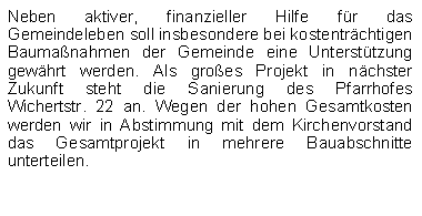 Textfeld: Neben aktiver, finanzieller Hilfe fr das Gemeindeleben soll insbesondere bei kostentrchtigen Baumanahmen der Gemeinde eine Untersttzung gewhrt werden. Als groes Projekt in nchster Zukunft steht die Sanierung des Pfarrhofes    Wichertstr. 22 an. Wegen der hohen Gesamtkosten werden wir in Abstimmung mit dem Kirchenvorstand das Gesamtprojekt in mehrere Bauabschnitte unterteilen.