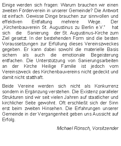 Textfeld: Einige werden sich fragen: Warum brauchen wir einen zweiten Frderverein in unserer Gemeinde? Die Antwort ist einfach. Gewisse Dinge brauchen zur sinnvollen und effektiven Entfaltung mehrere Wege. Der Kirchenbauverein St. Augustinus zu Berlin e.V.   hat   sich   die   Sanierung   der St. Augustinus-Kirche zum Ziel gesetzt. In der bestehenden Form sind die besten Voraussetzungen zur Erfllung dieses Vereinszweckes gegeben. Er kann dabei sowohl die materielle Basis sichern als auch die emotionale Begeisterung entfachen. Die Untersttzung von Sanierungsarbeiten an der Kirche Heilige Familie ist jedoch vom Vereinszweck des Kirchenbauvereins nicht gedeckt und damit nicht statthaft.Beide Vereine werden sich nicht als Konkurrenz sondern in Ergnzung verstehen. Die Existenz paralleler Strukturen sind wir seit vielen Jahren auf staatlicher und kirchlicher Seite gewohnt. Oft erschliet sich der Sinn erst beim zweiten Hinsehen. Die Erfahrungen unserer Gemeinde in der Vergangenheit geben uns Aussicht auf Erfolg.Michael Rnsch, Vorsitzender