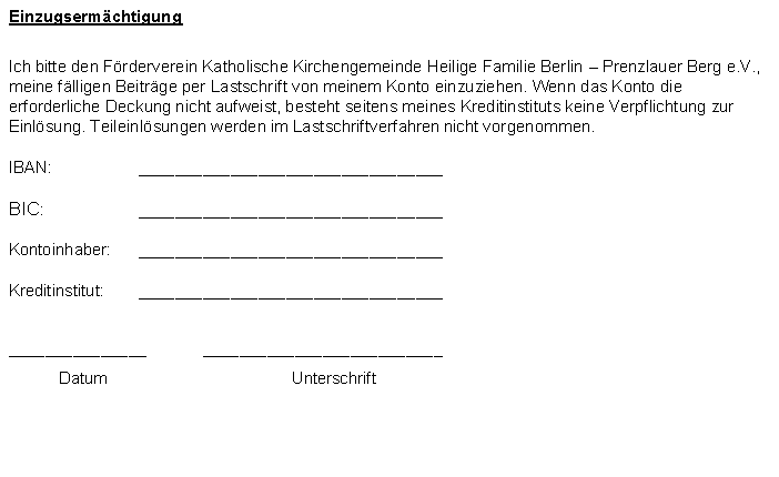 Textfeld: EinzugsermchtigungIch bitte den Frderverein Katholische Kirchengemeinde Heilige Familie Berlin  Prenzlauer Berg e.V., meine flligen Beitrge per Lastschrift von meinem Konto einzuziehen. Wenn das Konto die erforderliche Deckung nicht aufweist, besteht seitens meines Kreditinstituts keine Verpflichtung zur Einlsung. Teileinlsungen werden im Lastschriftverfahren nicht vorgenommen.IBAN:	_________________________________BIC:	_________________________________Kontoinhaber:	_________________________________Kreditinstitut:	________________________________________________	__________________________	Datum	Unterschrift