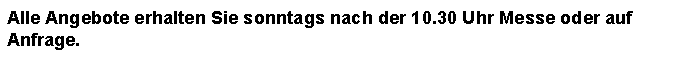 Textfeld: Alle Angebote erhalten Sie sonntags nach der 10.30 Uhr Messe oder auf Anfrage.