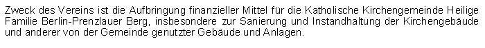 Textfeld: Zweck des Vereins ist die Aufbringung finanzieller Mittel fr die Katholische Kirchengemeinde Heilige Familie Berlin-Prenzlauer Berg, insbesondere zur Sanierung und Instandhaltung der Kirchengebude und anderer von der Gemeinde genutzter Gebude und Anlagen.