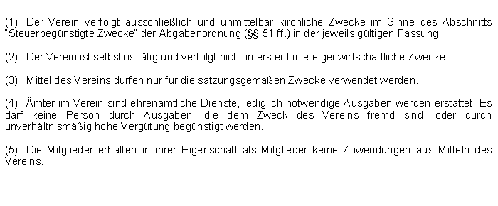 Textfeld: (1)	Der Verein verfolgt ausschlielich und unmittelbar kirchliche Zwecke im Sinne des Abschnitts Steuerbegnstigte Zwecke der Abgabenordnung ( 51 ff.) in der jeweils gltigen Fassung.(2)	Der Verein ist selbstlos ttig und verfolgt nicht in erster Linie eigenwirtschaftliche Zwecke.(3)	Mittel des Vereins drfen nur fr die satzungsgemen Zwecke verwendet werden.(4)	mter im Verein sind ehrenamtliche Dienste, lediglich notwendige Ausgaben werden erstattet. Es darf keine Person durch Ausgaben, die dem Zweck des Vereins fremd sind, oder durch unverhltnismig hohe Vergtung begnstigt werden.(5)	Die Mitglieder erhalten in ihrer Eigenschaft als Mitglieder keine Zuwendungen aus Mitteln des Vereins.