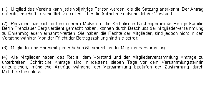 Textfeld: (1)	Mitglied des Vereins kann jede volljhrige Person werden, die die Satzung anerkennt. Der Antrag auf Mitgliedschaft ist schriftlich zu stellen. ber die Aufnahme entscheidet der Vorstand. (2)	Personen, die sich in besonderem Mae um die Katholische Kirchengemeinde Heilige Familie Berlin-Prenzlauer Berg verdient gemacht haben, knnen durch Beschluss der Mitgliederversammlung zu Ehrenmitgliedern ernannt werden. Sie haben die Rechte der Mitglieder, sind jedoch nicht in den Vorstand whlbar. Von der Pflicht der Beitragszahlung sind sie befreit.(3)	Mitglieder und Ehrenmitglieder haben Stimmrecht in der Mitgliederversammlung.(4)	Alle Mitglieder haben das Recht, dem Vorstand und der Mitgliederversammlung Antrge zu unterbreiten. Schriftliche Antrge sind mindestens sieben Tage vor dem Versammlungstermin einzureichen, mndliche Antrge whrend der Versammlung bedrfen der Zustimmung durch Mehrheitsbeschluss.