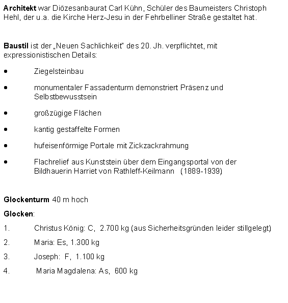 Textfeld: Architekt war Dizesanbaurat Carl Khn, Schler des Baumeisters Christoph Hehl, der u.a. die Kirche Herz-Jesu in der Fehrbelliner Strae gestaltet hat.Baustil ist der Neuen Sachlichkeit des 20. Jh. verpflichtet, mit expressionistischen Details:Ziegelsteinbaumonumentaler Fassadenturm demonstriert Prsenz und Selbstbewusstseingrozgige Flchenkantig gestaffelte Formenhufeisenfrmige Portale mit ZickzackrahmungFlachrelief aus Kunststein ber dem Eingangsportal von der 	Bildhauerin Harriet von Rathleff-Keilmann   (1889-1939)Glockenturm 40 m hochGlocken: Christus Knig: C,  2.700 kg (aus Sicherheitsgrnden leider stillgelegt)Maria: Es, 1.300 kgJoseph: 	F,  1.100 kg   Maria Magdalena: As,  600 kg