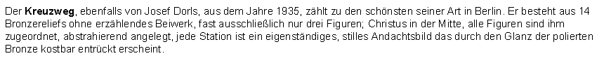 Textfeld: Der Kreuzweg, ebenfalls von Josef Dorls, aus dem Jahre 1935, zhlt zu den schnsten seiner Art in Berlin. Er besteht aus 14 Bronzereliefs ohne erzhlendes Beiwerk, fast ausschlielich nur drei Figuren; Christus in der Mitte, alle Figuren sind ihm zugeordnet, abstrahierend angelegt, jede Station ist ein eigenstndiges, stilles Andachtsbild das durch den Glanz der polierten Bronze kostbar entrckt erscheint.