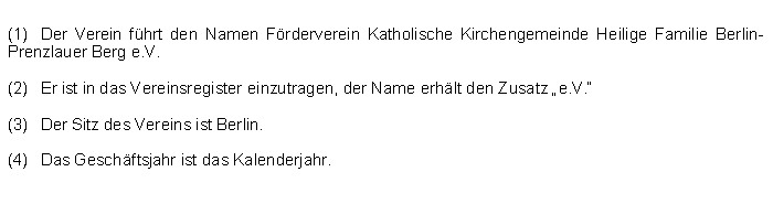 Textfeld: (1)	Der Verein fhrt den Namen Frderverein Katholische Kirchengemeinde Heilige Familie Berlin-Prenzlauer Berg e.V.(2)	Er ist in das Vereinsregister einzutragen, der Name erhlt den Zusatz e.V. (3) 	Der Sitz des Vereins ist Berlin.(4) 	Das Geschftsjahr ist das Kalenderjahr.