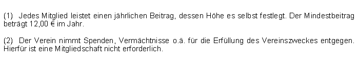 Textfeld: (1)	Jedes Mitglied leistet einen jhrlichen Beitrag, dessen Hhe es selbst festlegt. Der Mindestbeitrag betrgt 12,00  im Jahr.(2)	Der Verein nimmt Spenden, Vermchtnisse o.. fr die Erfllung des Vereinszweckes entgegen. Hierfr ist eine Mitgliedschaft nicht erforderlich.