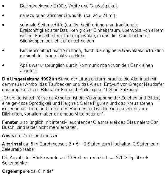 Textfeld: Beeindruckende Gre, Weite und Grozgigkeitnahezu quadratischer Grundri  (ca. 24 x 24 m )schmale Seitenschiffe (ca. 3m breit) erinnern an traditionelle Dreischiffigkeit alter Basiliken groer Einheitsraum, berwlbt von einem  weiten  kassettiertem Tonnengewlbe, in das die  Oberfenster mit Stichkappen seitlich tief einschneiden Kirchenschiff ist nur 15 m hoch, durch die originelle Gewlbekonstruktion gewinnt der  Raum fiktiv an HheApsis war ursprnglich durch Kommunionbank von den Bankreihen abgeteiltDie Umgestaltung 1992 im Sinne der Liturgiereform brachte die Altarinsel mit dem neuen Ambo, das Taufbecken und das Kreuz. Entwurf von Gregor Neudorfer und umgesetzt von Bildhauer Friedrich Koller (geb. 1939 in Salzburg)Charakteristisch fr seine Arbeiten ist die Verknappung der Zeichen und Bilder, eine gewisse Sprdigkeit und Kargheit. Seine Figuren und das Kreuz stehen isoliert in der Tiefe und Leere des Raumes und wollen sich absetzen vom Bildhaften, vor allem aber eine neue Mitte betonen. Fenster ursprnglich mit intensiv leuchtender Glasmalerei des Glasmalers Carl Busch, sind leider nicht mehr erhalten.Apsis ca. 7 m DurchmesserAltarinsel ca. 5 m Durchmesser; 2 + 5 + 3 Stufen zum Hochaltar; 3 Stufen zum ZelebrationsaltarDie Anzahl der Bnke wurde auf 13 Reihen  reduziert ca. 220 Sitzpltze + SeitenbnkeOrgelempore ca. 6 m tief