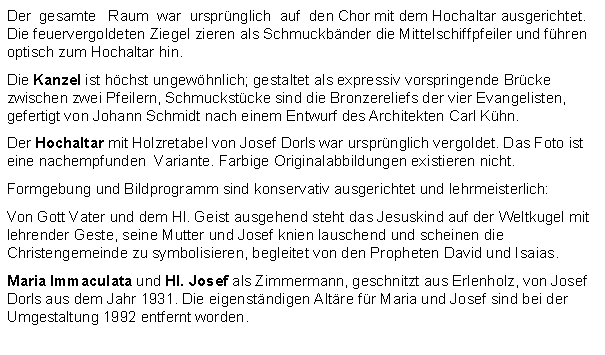 Textfeld: Der  gesamte   Raum  war  ursprnglich  auf  den Chor mit dem Hochaltar ausgerichtet. Die feuervergoldeten Ziegel zieren als Schmuckbnder die Mittelschiffpfeiler und fhren optisch zum Hochaltar hin.Die Kanzel ist hchst ungewhnlich; gestaltet als expressiv vorspringende Brcke zwischen zwei Pfeilern, Schmuckstcke sind die Bronzereliefs der vier Evangelisten, gefertigt von Johann Schmidt nach einem Entwurf des Architekten Carl Khn.Der Hochaltar mit Holzretabel von Josef Dorls war ursprnglich vergoldet. Das Foto ist eine nachempfunden  Variante. Farbige Originalabbildungen existieren nicht.Formgebung und Bildprogramm sind konservativ ausgerichtet und lehrmeisterlich:Von Gott Vater und dem Hl. Geist ausgehend steht das Jesuskind auf der Weltkugel mit lehrender Geste, seine Mutter und Josef knien lauschend und scheinen die Christengemeinde zu symbolisieren, begleitet von den Propheten David und Isaias.Maria Immaculata und Hl. Josef als Zimmermann, geschnitzt aus Erlenholz, von Josef Dorls aus dem Jahr 1931. Die eigenstndigen Altre fr Maria und Josef sind bei der Umgestaltung 1992 entfernt worden.