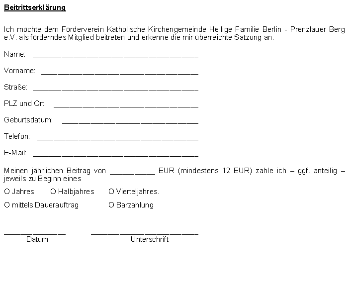 Textfeld: BeitrittserklrungIch mchte dem Frderverein Katholische Kirchengemeinde Heilige Familie Berlin - Prenzlauer Berg e.V. als frderndes Mitglied beitreten und erkenne die mir berreichte Satzung an.Name:	________________________________________Vorname:	______________________________________Strae:	________________________________________PLZ und Ort:	___________________________________Geburtsdatum:	_________________________________Telefon:	_______________________________________E-Mail:	________________________________________Meinen jhrlichen Beitrag von ___________ EUR (mindestens 12 EUR) zahle ich  ggf. anteilig  jeweils zu Beginn einesO Jahres        O Halbjahres      	O Vierteljahres.O mittels Dauerauftrag 	O Barzahlung               _______________	__________________________	Datum	Unterschrift