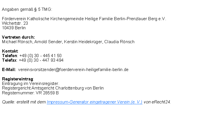 Textfeld: Angaben gem  5 TMG:Frderverein Katholische Kirchengemeinde Heilige Familie Berlin-Prenzlauer Berg e.V.Wichertstr. 2310439 BerlinVertreten durch:Michael Rnsch, Arnold Sender, Kerstin Heidekrger, Claudia RnschKontakt:Telefon: +49 (0) 30 - 445 41 50Telefax: +49 (0) 30 - 447 93 494 E-Mail:  vereinsvorsitzender@foerderverein-heiligefamilie-berlin.de Registereintrag:Eintragung im Vereinsregister. Registergericht:Amtsgericht Charlottenburg von Berlin Registernummer: VR 28559 BQuelle: erstellt mit dem Impressum-Generator eingetragener Verein (e. V.) von eRecht24.