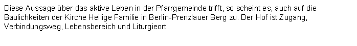 Textfeld: Diese Aussage ber das aktive Leben in der Pfarrgemeinde trifft, so scheint es, auch auf die Baulichkeiten der Kirche Heilige Familie in Berlin-Prenzlauer Berg zu. Der Hof ist Zugang, Verbindungsweg, Lebensbereich und Liturgieort. 