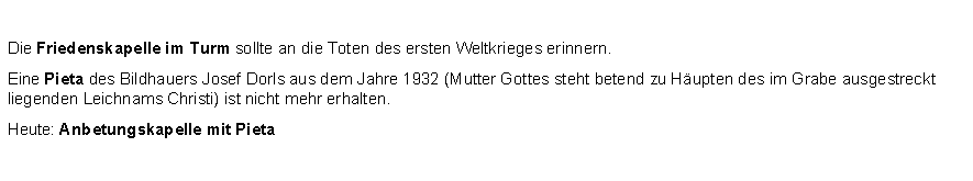 Textfeld: Die Friedenskapelle im Turm sollte an die Toten des ersten Weltkrieges erinnern.Eine Pieta des Bildhauers Josef Dorls aus dem Jahre 1932 (Mutter Gottes steht betend zu Hupten des im Grabe ausgestreckt liegenden Leichnams Christi) ist nicht mehr erhalten. Heute: Anbetungskapelle mit Pieta 