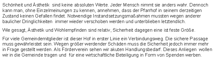 Textfeld: Schnheit und sthetik  sind keine absoluten Werte. Jeder Mensch nimmt sie anders wahr. Dennoch kann man, ohne Einzelmeinungen zu kennen, annehmen, dass der Pfarrhof in seinem derzeitigen Zustand keinen Gefallen findet. Notwendige Instandsetzungsmaahmen mussten wegen anderer  baulicher Dringlichkeiten  immer wieder verschoben werden und unterblieben letztendlich.Wie gesagt, sthetik und Wohlempfinden sind relativ, Sicherheit dagegen eine ist feste Gre. Fr viele Gemeindemitglieder ist dieser Hof in erster Linie ein Verbindungsweg. Die sichere Passage muss gewhrleistet sein. Wegen grer werdender Schden muss die Sicherheit jedoch immer mehr in Frage gestellt werden. Als Frderverein sehen wir akuten Handlungsbedarf. Dieses Anliegen  wollen wir in die Gemeinde tragen und  fr eine wirtschaftliche Beteiligung in Form von Spenden werben.