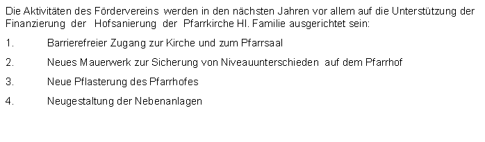 Textfeld: Die Aktivitten des Frdervereins  werden in den nchsten Jahren vor allem auf die Untersttzung der Finanzierung  der   Hofsanierung  der  Pfarrkirche Hl. Familie ausgerichtet sein:Barrierefreier Zugang zur Kirche und zum PfarrsaalNeues Mauerwerk zur Sicherung von Niveauunterschieden  auf dem Pfarrhof Neue Pflasterung des PfarrhofesNeugestaltung der Nebenanlagen