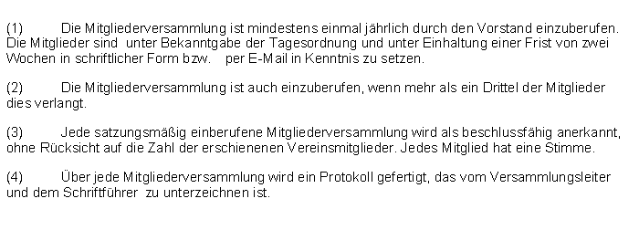 Textfeld: (1)	Die Mitgliederversammlung ist mindestens einmal jhrlich durch den Vorstand einzuberufen. Die Mitglieder sind  unter Bekanntgabe der Tagesordnung und unter Einhaltung einer Frist von zwei Wochen in schriftlicher Form bzw. 	per E-Mail in Kenntnis zu setzen.(2)	Die Mitgliederversammlung ist auch einzuberufen, wenn mehr als ein Drittel der Mitglieder dies verlangt.(3)	Jede satzungsmig einberufene Mitgliederversammlung wird als beschlussfhig anerkannt, ohne Rcksicht auf die Zahl der erschienenen Vereinsmitglieder. Jedes Mitglied hat eine Stimme.(4)	ber jede Mitgliederversammlung wird ein Protokoll gefertigt, das vom Versammlungsleiter und dem Schriftfhrer  zu unterzeichnen ist.