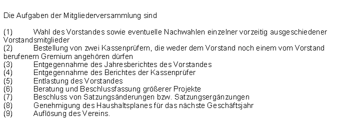 Textfeld: Die Aufgaben der Mitgliederversammlung sind(1)	Wahl des Vorstandes sowie eventuelle Nachwahlen einzelner vorzeitig ausgeschiedener Vorstandsmitglieder(2)	Bestellung von zwei Kassenprfern, die weder dem Vorstand noch einem vom Vorstand berufenem Gremium angehren drfen(3)	Entgegennahme des Jahresberichtes des Vorstandes(4)	Entgegennahme des Berichtes der Kassenprfer(5)	Entlastung des Vorstandes(6)	Beratung und Beschlussfassung grerer Projekte(7)	Beschluss von Satzungsnderungen bzw. Satzungsergnzungen(8)	Genehmigung des Haushaltsplanes fr das nchste Geschftsjahr(9)	Auflsung des Vereins.