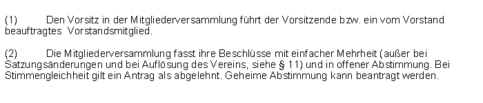 Textfeld: (1)	Den Vorsitz in der Mitgliederversammlung fhrt der Vorsitzende bzw. ein vom Vorstand beauftragtes  Vorstandsmitglied.(2)	Die Mitgliederversammlung fasst ihre Beschlsse mit einfacher Mehrheit (auer bei Satzungsnderungen und bei Auflsung des Vereins, siehe  11) und in offener Abstimmung. Bei Stimmengleichheit gilt ein Antrag als abgelehnt. Geheime Abstimmung kann beantragt werden. 