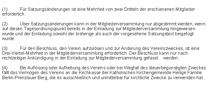 Textfeld: (1)	Fr Satzungsnderungen ist eine Mehrheit von zwei Dritteln der erschienenen Mitglieder erforderlich.(2)	ber Satzungsnderungen kann in der Mitgliederversammlung nur abgestimmt werden, wenn auf diesen Tagesordnungspunkt bereits in der Einladung zur Mitgliederversammlung hingewiesen wurde und der Einladung sowohl der bisherige als auch der vorgesehene Satzungstext beigefgt wurde.(3)	Fr den Beschluss, den Verein aufzulsen und zur nderung des Vereinszweckes, ist eine Drei-Viertel-Mehrheit in der Mitgliederversammlung erforderlich. Der Beschluss kann nur nach rechtzeitiger Ankndigung in der Einladung zur Mitgliederversammlung gefasst 	werden.(4)	Bei Auflsung oder Aufhebung des Vereins oder bei Wegfall des steuerbegnstigten Zweckes fllt das Vermgen des Vereins an die Kirchkasse der Katholischen Kirchengemeinde Heilige Familie Berlin-Prenzlauer Berg, die es ausschlielich und unmittelbar fr kirchliche Zwecke zu verwenden hat.