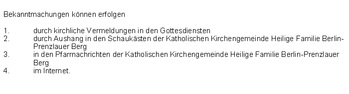 Textfeld: Bekanntmachungen knnen erfolgendurch kirchliche Vermeldungen in den Gottesdienstendurch Aushang in den Schauksten der Katholischen Kirchengemeinde Heilige Familie Berlin-Prenzlauer Berg  in den Pfarrnachrichten der Katholischen Kirchengemeinde Heilige Familie Berlin-Prenzlauer Bergim Internet.