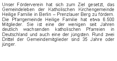 Textfeld: Unser Frderverein hat sich zum Ziel gesetzt, das Gemeindeleben der Katholischen Kirchengemeinde Heilige Familie in Berlin  Prenzlauer Berg zu frdern. Die Pfarrgemeinde Heilige Familie hat etwa 6.500 Mitglieder. Sie ist eine der wenigen seit Jahren deutlich wachsenden katholischen Pfarreien in Deutschland und auch eine der jngsten. Rund zwei Drittel der Gemeindemitglieder sind 35 Jahre oder jnger.