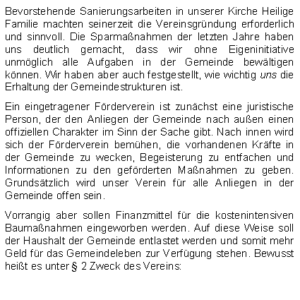 Textfeld: Bevorstehende Sanierungsarbeiten in unserer Kirche Heilige Familie machten seinerzeit die Vereinsgrndung erforderlich und sinnvoll. Die Sparmanahmen der letzten Jahre haben uns deutlich gemacht, dass wir ohne Eigeninitiative unmglich alle Aufgaben in der Gemeinde bewltigen knnen. Wir haben aber auch festgestellt, wie wichtig uns die Erhaltung der Gemeindestrukturen ist.Ein eingetragener Frderverein ist zunchst eine juristische Person, der den Anliegen der Gemeinde nach auen einen offiziellen Charakter im Sinn der Sache gibt. Nach innen wird sich der Frderverein bemhen, die vorhandenen Krfte in der Gemeinde zu wecken, Begeisterung zu entfachen und Informationen zu den gefrderten Manahmen zu geben. Grundstzlich wird unser Verein fr alle Anliegen in der Gemeinde offen sein. Vorrangig aber sollen Finanzmittel fr die kostenintensiven Baumanahmen eingeworben werden. Auf diese Weise soll der Haushalt der Gemeinde entlastet werden und somit mehr Geld fr das Gemeindeleben zur Verfgung stehen. Bewusst heit es unter  2 Zweck des Vereins: