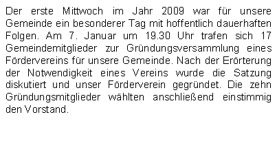 Textfeld: Der erste Mittwoch im Jahr 2009 war fr unsere Gemeinde ein besonderer Tag mit hoffentlich dauerhaften Folgen. Am 7. Januar um 19.30 Uhr trafen sich 17 Gemeindemitglieder zur Grndungsversammlung eines Frdervereins fr unsere Gemeinde. Nach der Errterung der Notwendigkeit eines Vereins wurde die Satzung diskutiert und unser Frderverein gegrndet. Die zehn Grndungsmitglieder whlten anschlieend einstimmig den Vorstand.